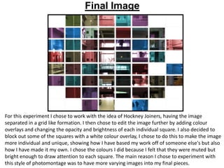 Final Image

For this experiment I chose to work with the idea of Hockney Joiners, having the image
separated in a grid like formation. I then chose to edit the image further by adding colour
overlays and changing the opacity and brightness of each individual square. I also decided to
block out some of the squares with a white colour overlay, I chose to do this to make the image
more individual and unique, showing how I have based my work off of someone else's but also
how I have made it my own. I chose the colours I did because I felt that they were muted but
bright enough to draw attention to each square. The main reason I chose to experiment with
this style of photomontage was to have more varying images into my final pieces.

 