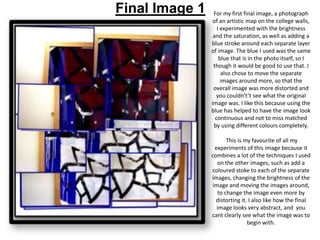 Final Image 1

For my first final image, a photograph
of an artistic map on the college walls,
I experimented with the brightness
and the saturation, as well as adding a
blue stroke around each separate layer
of image. The blue I used was the same
blue that is in the photo itself, so I
though it would be good to use that. I
also chose to move the separate
images around more, so that the
overall image was more distorted and
you couldn't’t see what the original
image was. I like this because using the
blue has helped to have the image look
continuous and not to miss matched
by using different colours completely.
This is my favourite of all my
experiments of this image because it
combines a lot of the techniques I used
on the other images, such as add a
coloured stoke to each of the separate
images, changing the brightness of the
image and moving the images around,
to change the image even more by
distorting it. I also like how the final
image looks very abstract, and you
cant clearly see what the image was to
begin with.

 