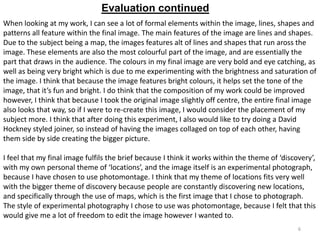 Evaluation continued
When looking at my work, I can see a lot of formal elements within the image, lines, shapes and
patterns all feature within the final image. The main features of the image are lines and shapes.
Due to the subject being a map, the images features alt of lines and shapes that run aross the
image. These elements are also the most colourful part of the image, and are essentially the
part that draws in the audience. The colours in my final image are very bold and eye catching, as
well as being very bright which is due to me experimenting with the brightness and saturation of
the image. I think that because the image features bright colours, it helps set the tone of the
image, that it’s fun and bright. I do think that the composition of my work could be improved
however, I think that because I took the original image slightly off centre, the entire final image
also looks that way, so if I were to re-create this image, I would consider the placement of my
subject more. I think that after doing this experiment, I also would like to try doing a David
Hockney styled joiner, so instead of having the images collaged on top of each other, having
them side by side creating the bigger picture.
I feel that my final image fulfils the brief because I think it works within the theme of ‘discovery’,
with my own personal theme of ‘locations’, and the image itself is an experimental photograph,
because I have chosen to use photomontage. I think that my theme of locations fits very well
with the bigger theme of discovery because people are constantly discovering new locations,
and specifically through the use of maps, which is the first image that I chose to photograph.
The style of experimental photography I chose to use was photomontage, because I felt that this
would give me a lot of freedom to edit the image however I wanted to.
6

 