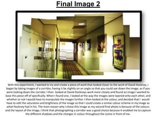 Final Image 2

With this experiment, I wanted to try and create a piece of work that looked closer to the work of David Hockney. I
began by taking images of a corridor, having it be slightly on an angle so that you could see down the image, as if you
were looking down the corridor. I then looked at David Hockneys work more closely and found an image I wanted to
base this piece off of specifically. When I found one, I looked at the way the images were layered onto each other, and
whether or not I would have to manipulate the images further. I then looked at the colour, and decided that I would
have to edit the saturation and brightness of the image so that I could create a similar colour scheme in my image as
what Hockney had in his. The main reason why I chose this image as my second final photo is because of the colours
and the layout of the image, I think that photographing a corridor was a good choice because it enabled me to capture
the different shadows and the changes in colour throughout the scene in front of me.

 
