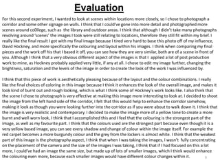 Evaluation
For this second experiment, I wanted to look at scenes within locations more closely, so I chose to photograph a
corridor and some other signage on walls. I think that I could've gone into more detail and photographed more
scenes around co0llege, such as the library and outdoor areas. I think that although I didn’t take many photographs
revolving around ‘scenes’ the images I took were still relating to locations, therefore they still fit within my brief. I
really like the final result I got with my final image because I tired very hard to base this photo off of my influence,
David Hockney, and more specifically the colouring and layout within his images. I think when comparing my final
pieces and the work off his that I based it off, you can see how they are very similar, both are of a scene in front of
you. Although I think that a very obvious different aspect of the images is that I applied a lot of post production
work to mine, as Hockney probably applied very little, if any at all. I chose to edit my image further, changing the
brightness, saturation and the levels of the image in order to create the look of the work I was influenced by.

I think that this piece of work is aesthetically pleasing because of the layout and the colour combinations. I really
like the final choices of coloring in this image because I think it enhances the look of the overall image, and makes it
look kind of burnt out and rough looking, which is what I think some of Hockney's work looks like. I also think that
the scene I chose to photograph is very effective at making this image more interesting to look at. I decided to shoot
the image from the left hand side of the corridor, I felt that this would help to enhance the corridor somehow,
making it look as though you were looking further into the corridor as if you were about to walk down it. I think that
the image is very realistic and contemporary. I decided to make the image more of a yellow tone to create a more
burnt and well worn look, I think that I accomplished this and I feel that the colouring is the strongest part of the
image, as well as my favourite part. I think that the colours used are the strongest part because even though it is a
very yellow based image, you can see every shadow and change of colour within the image itself. For example the
red carpet becomes a more burgundy colour and the grey from the lockers is almost white. I think that the weakest
part of this image is the photography aspect, I think that when I was taking the images, I wasn’t fully concentrating
on the placement of the camera and the size of the images I was taking, I think that if I had focused on this a lot
more, I could’ve had an image the same size, but made up of lots of smaller images, which I think would enhance
the colouring even more, because each smaller images would have different colour changes within it.
9

 
