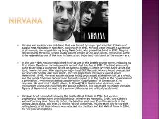  Nirvana was an American rock band that was formed by singer/guitarist Kurt Cobain and
bassist Krist Novoselic in Aberdeen, Washington in 1987. Nirvana went through a succession
of drummers, the longest-lasting being Dave Grohl, who joined the band in 1990. Despite
releasing only three full-length studio albums in their seven-year career, Nirvana has come
to be regarded as one of the most influential and important rock bands of the modern era.
 In the late 1980s Nirvana established itself as part of the Seattle grunge scene, releasing its
first album Bleach for the independent record label Sub Pop in 1989. The band eventually
came to develop a sound that relied on dynamic contrasts, often between quiet verses and
loud, heavy choruses. After signing to major label DGC Records, Nirvana found unexpected
success with "Smells Like Teen Spirit", the first single from the band's second album
Nevermind (1991). Nirvana's sudden success widely popularized alternative rock as a whole,
and the band's frontman Cobain found himself referred to in the media as the "spokesman of
a generation", with Nirvana being considered the "flagship band" of Generation X. In
response, Nirvana's third studio album, In Utero (1993), featured an abrasive, less-
mainstream sound and challenged the group's audience. The album did not match the sales
figures of Nevermind but was still a commercial success and critically acclaimed.
 Nirvana's brief run ended following the death of Kurt Cobain in 1994, but various
posthumous releases have been issued since, overseen by Novoselic, Grohl, and Cobain's
widow Courtney Love. Since its debut, the band has sold over 25 million records in the
United States alone, and over 75 million records worldwide, making them one of the best-
selling bands of all time.Nirvana was inducted into the Rock and Roll Hall of Fame in 2014,
its first year of eligibility.
 