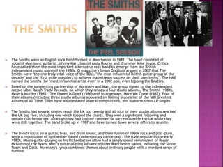  The Smiths were an English rock band formed in Manchester in 1982. The band consisted of
vocalist Morrissey, guitarist Johnny Marr, bassist Andy Rourke and drummer Mike Joyce. Critics
have called them the most important alternative rock band to emerge from the British
independent music scene of the 1980s. Q magazine's Simon Goddard argued in 2007 that The
Smiths were "the one truly vital voice of the '80s", "the most influential British guitar group of the
decade" and the "first indie outsiders to achieve mainstream success on their own terms". The NME
named the Smiths the "most influential artist ever" in a 2002 poll, even topping the Beatles.
 Based on the songwriting partnership of Morrissey and Marr, the group signed to the independent
record label Rough Trade Records, on which they released four studio albums, The Smiths (1984),
Meat Is Murder (1985), The Queen Is Dead (1986) and Strangeways, Here We Come (1987). Four of
their albums (including three studio albums) appeared on Rolling Stone's list of the 500 Greatest
Albums of All Time. They have also released several compilations, and numerous non-LP singles.
 The Smiths had several singles reach the UK top twenty and all four of their studio albums reached
the UK top five, including one which topped the charts. They won a significant following and
remain cult favourites, although they had limited commercial success outside the UK while they
were still together. The band broke up in 1987 and have turned down several offers to reunite.
 The band's focus on a guitar, bass, and drum sound, and their fusion of 1960s rock and post-punk,
were a repudiation of synthesiser-based contemporary dance-pop – the style popular in the early
1980s. Marr's guitar-playing on his Rickenbacker often had a jangly sound reminiscent of Roger
McGuinn of the Byrds. Marr's guitar-playing influenced later Manchester bands, including the Stone
Roses and Oasis. Morrissey's lyrics combined themes about ordinary people with a mordant sense of
humour.
 