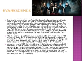  Evanescence is an American rock/metal band occasionally seen as alternative, they
were founded in Little Rock, Arkansas in 1995 by singer/pianist Amy Lee and
guitarist Ben Moody. After recording independent albums, the band released their
first full-length album, Fallen, on Wind-up Records in 2003. Fallen sold more than 17
million copies worldwide and helped the band win two Grammy Awards and seven
nominations, as well as scoring No. 6 in CBS's "Top Bestselling Albums of the Last 10
Years" (2008). A year later, Evanescence released their first live album, Anywhere
but Home, which sold more than one million copies worldwide. In 2006, the band
released their second studio album, The Open Door, which sold more than five
million copies.
 The line-up of the group has changed several times: David Hodges leaving in 2002,
co-founder Moody left in 2003 (mid-tour), bassist Will Boyd in 2006, followed by
guitarist John LeCompt and drummer Rocky Gray in 2007. The last two changes led
to a hiatus, with temporary band members contributing to tour performances.
Billboard ranked Evanescence No. 71 on the Best Artists of the Decade chart.
 Announced in June 2009, the newest line-up of the band eventually returned with
Evanescence, their self-titled third studio album, released on October 11, 2011. It
debuted at No. 1 on the Billboard 200 chart with 127,000 copies in sales. The album
also debuted at No. 1 on four other different Billboard charts; the Rock Albums,
Digital Albums, Alternative Albums, and the Hard Rock Albums charts. The band
spent 2012 on tour in promotion of their new album with other bands including The
Pretty Reckless and Fair to Midland.
 