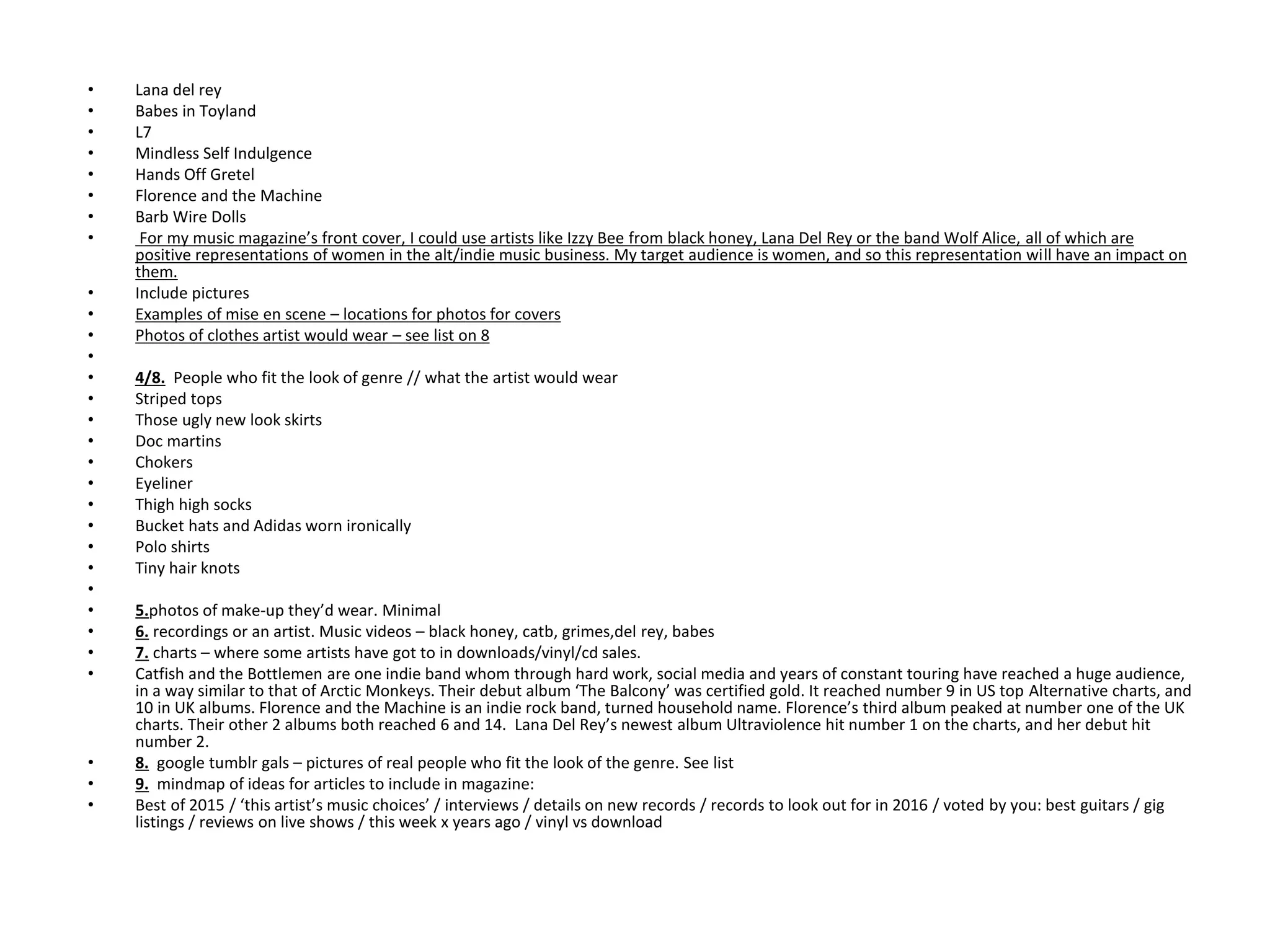 • Lana del rey
• Babes in Toyland
• L7
• Mindless Self Indulgence
• Hands Off Gretel
• Florence and the Machine
• Barb Wire Dolls
• For my music magazine’s front cover, I could use artists like Izzy Bee from black honey, Lana Del Rey or the band Wolf Alice, all of which are
positive representations of women in the alt/indie music business. My target audience is women, and so this representation will have an impact on
them.
• Include pictures
• Examples of mise en scene – locations for photos for covers
• Photos of clothes artist would wear – see list on 8
•
• 4/8. People who fit the look of genre // what the artist would wear
• Striped tops
• Those ugly new look skirts
• Doc martins
• Chokers
• Eyeliner
• Thigh high socks
• Bucket hats and Adidas worn ironically
• Polo shirts
• Tiny hair knots
•
• 5.photos of make-up they’d wear. Minimal
• 6. recordings or an artist. Music videos – black honey, catb, grimes,del rey, babes
• 7. charts – where some artists have got to in downloads/vinyl/cd sales.
• Catfish and the Bottlemen are one indie band whom through hard work, social media and years of constant touring have reached a huge audience,
in a way similar to that of Arctic Monkeys. Their debut album ‘The Balcony’ was certified gold. It reached number 9 in US top Alternative charts, and
10 in UK albums. Florence and the Machine is an indie rock band, turned household name. Florence’s third album peaked at number one of the UK
charts. Their other 2 albums both reached 6 and 14. Lana Del Rey’s newest album Ultraviolence hit number 1 on the charts, and her debut hit
number 2.
• 8. google tumblr gals – pictures of real people who fit the look of the genre. See list
• 9. mindmap of ideas for articles to include in magazine:
• Best of 2015 / ‘this artist’s music choices’ / interviews / details on new records / records to look out for in 2016 / voted by you: best guitars / gig
listings / reviews on live shows / this week x years ago / vinyl vs download
 