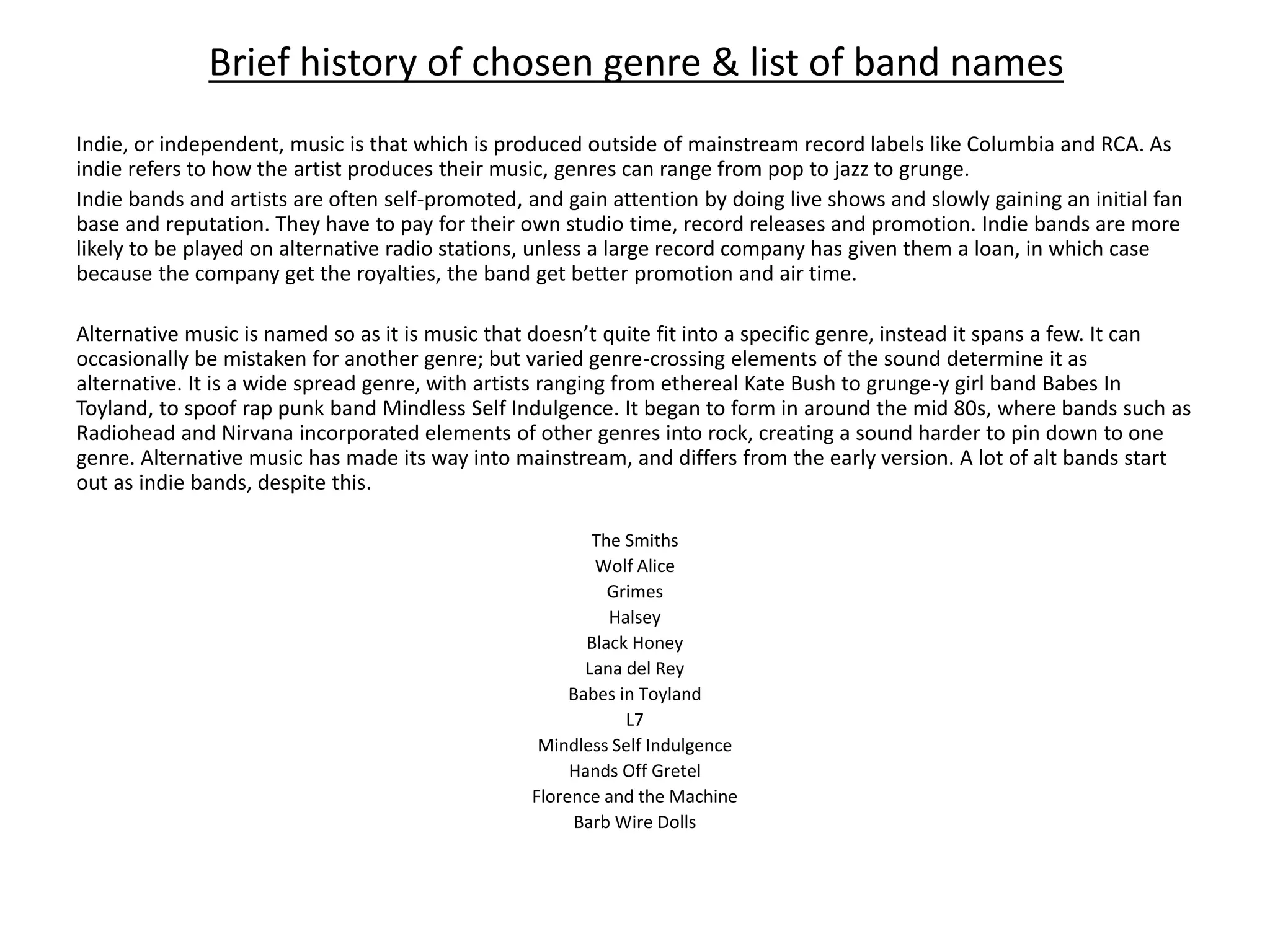 Brief history of chosen genre & list of band names
Indie, or independent, music is that which is produced outside of mainstream record labels like Columbia and RCA. As
indie refers to how the artist produces their music, genres can range from pop to jazz to grunge.
Indie bands and artists are often self-promoted, and gain attention by doing live shows and slowly gaining an initial fan
base and reputation. They have to pay for their own studio time, record releases and promotion. Indie bands are more
likely to be played on alternative radio stations, unless a large record company has given them a loan, in which case
because the company get the royalties, the band get better promotion and air time.
Alternative music is named so as it is music that doesn’t quite fit into a specific genre, instead it spans a few. It can
occasionally be mistaken for another genre; but varied genre-crossing elements of the sound determine it as
alternative. It is a wide spread genre, with artists ranging from ethereal Kate Bush to grunge-y girl band Babes In
Toyland, to spoof rap punk band Mindless Self Indulgence. It began to form in around the mid 80s, where bands such as
Radiohead and Nirvana incorporated elements of other genres into rock, creating a sound harder to pin down to one
genre. Alternative music has made its way into mainstream, and differs from the early version. A lot of alt bands start
out as indie bands, despite this.
The Smiths
Wolf Alice
Grimes
Halsey
Black Honey
Lana del Rey
Babes in Toyland
L7
Mindless Self Indulgence
Hands Off Gretel
Florence and the Machine
Barb Wire Dolls
 