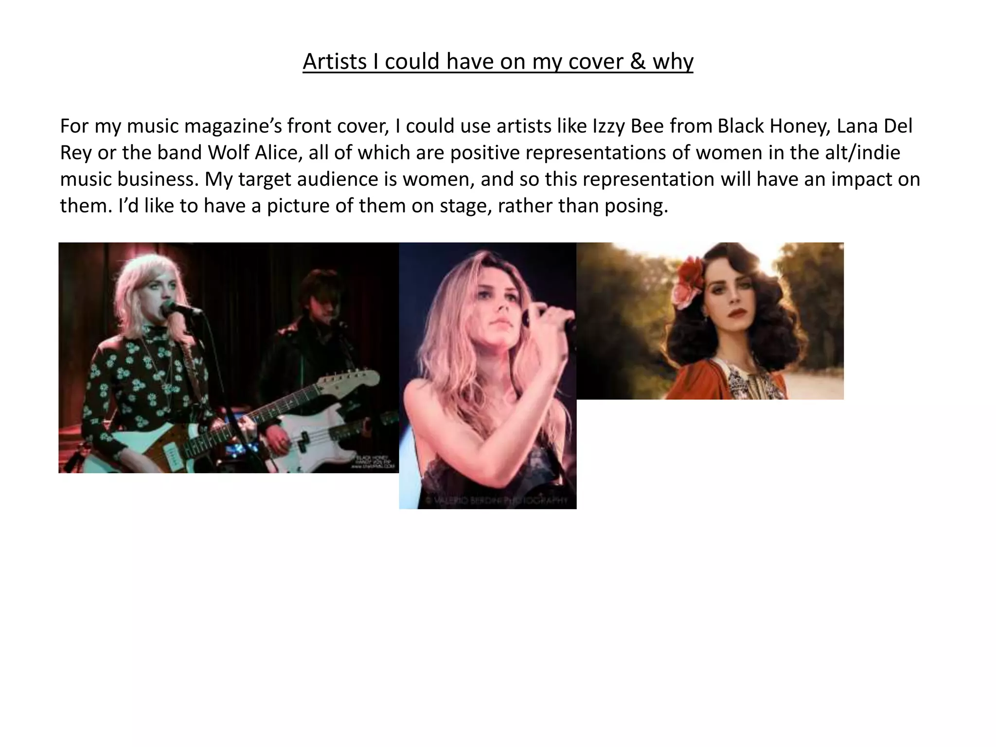 Artists I could have on my cover & why
For my music magazine’s front cover, I could use artists like Izzy Bee from Black Honey, Lana Del
Rey or the band Wolf Alice, all of which are positive representations of women in the alt/indie
music business. My target audience is women, and so this representation will have an impact on
them. I’d like to have a picture of them on stage, rather than posing.
 