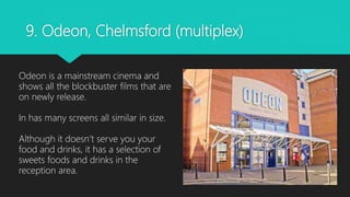 9. Odeon, Chelmsford (multiplex)
Odeon is a mainstream cinema and
shows all the blockbuster films that are
on newly release.
In has many screens all similar in size.
Although it doesn’t serve you your
food and drinks, it has a selection of
sweets foods and drinks in the
reception area.
 