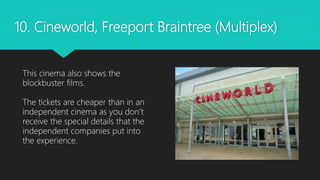 10. Cineworld, Freeport Braintree (Multiplex)
This cinema also shows the
blockbuster films.
The tickets are cheaper than in an
independent cinema as you don’t
receive the special details that the
independent companies put into
the experience.
 