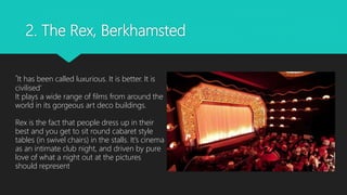 2. The Rex, Berkhamsted
‘It has been called luxurious. It is better. It is
civilised’
It plays a wide range of films from around the
world in its gorgeous art deco buildings.
Rex is the fact that people dress up in their
best and you get to sit round cabaret style
tables (in swivel chairs) in the stalls. It’s cinema
as an intimate club night, and driven by pure
love of what a night out at the pictures
should represent
 