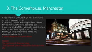 3. The Cornerhouse, Manchester
It was a former furniture shop, now a charitable
cross-media powerhouse.
It has many facilities including its three screens,
three galleries, café and a bookshop bar.
It shows all kinds of films although mainly the best
independent films, slightly auteur focused
Hollywood films and also live scores and
discussions about films.
A place designed to inspire debate
Hosted:
The premiere of Reservoir dogs
Viva! Spanish( one of the best film festivals in the
UK)
 