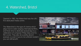 4. Watershed, Bristol
Opened in 1982, the Watershed was the UK's
first dedicated media centre.
The Watershed is the type of cinema which
plays host to wide-ranging international films,
and finds time to dedicate several days to a
celebration of composer Philip Glass and his
film scores. They also do a pretty decent
podcast, so even if you’re not a Bristol resident
you can still benefit.
 