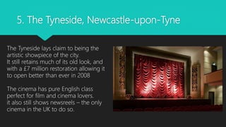 5. The Tyneside, Newcastle-upon-Tyne
The Tyneside lays claim to being the
artistic showpiece of the city.
It still retains much of its old look, and
with a £7 million restoration allowing it
to open better than ever in 2008
The cinema has pure English class
perfect for film and cinema lovers.
it also still shows newsreels – the only
cinema in the UK to do so.
 