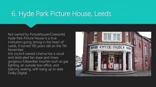 6. Hyde Park Picture House, Leeds
Not owned by Picturehouse/Cineworld,
Hyde Park Picture House is a true
institution going strong in the heart of
Leeds. It turned 100 years old on the 7th
November
this council owned cinema has a vocal
and dedicated fan-base and mixes
gorgeous Edwardian touches such as gas
lighting, an outside box-office, and
balcony seating, with bang up to date
Dolby Digital.
 