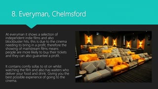 8. Everyman, Chelmsford
At everyman it shows a selection of
independent indie films and also
blockbuster hits, this is due to the cinema
needing to bring in a profit, therefore the
showing of mainstream films means
people are more likely to buy their tickets
and they can also guarantee a profit.
It contains comfy sofas to sit on whilst
watching the film and also has waiters who
deliver your food and drink. Giving you the
best possible experience of going to the
cinema.
 