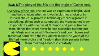 Task6:The story of the 80s and the origin of Gothic rock.
Overview of the 80s: The 80s was an explosion of bright, vivid
and bold choices whether it was in clothing choice or in
musical choice. A growth in technology meant a growth in
possibilities; things such as computers and video games grew
in popularity with the rise of Nintendo and games like Pac
man. Things that were never before accessible became just
that= Music on the go with Walkman's and boom boxes and
movies at home with the vhs. All this meant the youth of the
80s had more choice and freedom than their parents before
them meaning a boom in creativity.
 