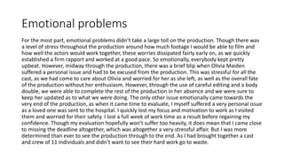 Emotional problems
For the most part, emotional problems didn’t take a large toll on the production. Though there was
a level of stress throughout the production around how much footage I would be able to film and
how well the actors would work together, these worries dissipated fairly early on, as we quickly
established a firm rapport and worked at a good pace. So emotionally, everybody kept pretty
upbeat. However, midway through the production, there was a brief blip when Olivia Maiden
suffered a personal issue and had to be excused from the production. This was stressful for all the
cast, as we had come to care about Olivia and worried for her as she left, as well as the overall fate
of the production without her enthusiasm. However, through the use of careful editing and a body
double, we were able to complete the rest of the production in her absence and we were sure to
keep her updated as to what we were doing. The only other issue emotionally came towards the
very end of the production, as when it came time to evaluate, I myself suffered a very personal issue
as a loved one was sent to the hospital. I quickly lost my focus and motivation to work as I visited
them and worried for their safety. I lost a full week of work time as a result before regaining my
confidence. Though my evaluation hopefully won’t suffer too heavily, it does mean that I came close
to missing the deadline altogether, which was altogether a very stressful affair. But I was more
determined than ever to see the production through to the end. As I had brought together a cast
and crew of 11 individuals and didn’t want to see their hard work go to waste.
 