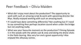 Peer Feedback – Olivia Maiden
• What did I enjoy most about the production? The opportunity to
work with such an amazing script & work with upcoming director like
Rhys. Really enjoyed working with such an amazing team.
• If I could have done something differently? Not anything but if I need
to say something then perhaps location sound when under the bridge
but not anything really.
• What was your favourite moment on the production? Filming Episode
5 in the woods with the whole cast & crew and doing the drone shots
in the field clearing. Was very fun and a great opportunity! Also
enjoyed the alleyway scenes.
 