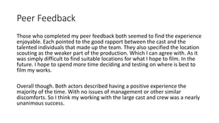 Peer Feedback
Those who completed my peer feedback both seemed to find the experience
enjoyable. Each pointed to the good rapport between the cast and the
talented individuals that made up the team. They also specified the location
scouting as the weaker part of the production. Which I can agree with. As it
was simply difficult to find suitable locations for what I hope to film. In the
future. I hope to spend more time deciding and testing on where is best to
film my works.
Overall though. Both actors described having a positive experience the
majority of the time. With no issues of management or other similar
discomforts. So I think my working with the large cast and crew was a nearly
unanimous success.
 