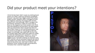 Did your product meet your intentions?
I think the fact that I didn't create my clothing brand
means no It didn’t meet my intentions completely
because I was planning a bigger project than what I
ended up with. However when I managed to finish
the magazine I became very happy with my final
product and I think although I didn't manage to do
everything I wanted to, it gave me more time to
focus on my magazine as a main project and I think
that now looking at my final piece I am way happier
with my product than what I would have been if I
had of been made to rush everything because I had
too much on my plate as I was going on with the
project. So although I was upset with the fact that
my transfer paper didn’t work that made me unable
to make the clothing brand I wanted to. I am very
happy with my final product. I think one of the
biggest issues I had with meeting my intentions was
that I had lost a lot of motivation towards the end of
this project and I think I wasn’t as happy with what I
chose to do at the end. I lost heart in what I was
doing but I think I pulled through and produced a
final piece that I could be happy with.
 