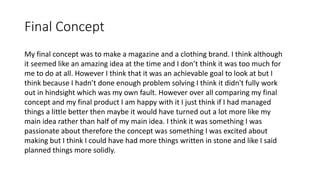 Final Concept
My final concept was to make a magazine and a clothing brand. I think although
it seemed like an amazing idea at the time and I don’t think it was too much for
me to do at all. However I think that it was an achievable goal to look at but I
think because I hadn’t done enough problem solving I think it didn't fully work
out in hindsight which was my own fault. However over all comparing my final
concept and my final product I am happy with it I just think if I had managed
things a little better then maybe it would have turned out a lot more like my
main idea rather than half of my main idea. I think it was something I was
passionate about therefore the concept was something I was excited about
making but I think I could have had more things written in stone and like I said
planned things more solidly.
 