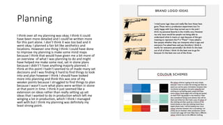 Planning
I think over all my planning was okay. I think it could
have been more detailed and I could’ve written more
for this part alone. I don’t think it was too bad and it
went okay. I planned a fair bit like aesthetics and
locations. However one thing I think I could have done
to improve my planning is make some mind maps
because I think that would have given me a bit more of
an overview of what I was planning to do and might
have helped me make some real, set in stone plans
because I didn't’t have anything majorly planned. I
think at this point I hadn’t seemed to of made many set
decisions and I was finding it hard to find things to look
into and plan however I think I should have looked
more into planning and think this was one of my
weaker points because I struggled to find things to plan
because I wasn’t sure what plans were written in stone
at that point in time. I think it just seemed like a
extension on ideas rather than really setting up set
ideas that I wanted to do in production which left me
winging a lot in production, which I think I managed
well with but I think my planning was definitely my
least strong point.
 