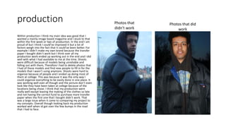 production
Within production I think my main idea was good that I
wanted a mainly image based magazine and I stuck to that
within the first week or two of production. In the end I am
proud of but I think I could’ve improved it but a lot of
factors weigh into the fact that it could’ve been better. For
example I didn’t make my own brand because the transfer
paper I bought didn’t work but I think over all my
production work ended up working out in the end and I did
well with what I had available to me at the time. Shoots
were difficult because of models being unreliable and
falling out with them, Therefore I had to delete photos that
I had of these models and find new people to fill in for the
models that I wasn’t using anymore. Shoots were hard to
organize because of people and I ended up doing most of
them at college. This was because it was the only way I
could organize everything to be easily done in one place. It
was working well over all though and the picture don’t even
look like they have been taken at college because of the
locations being chose. I think that my production went
really well except leaving the making of the clothes so late
and not having the correct fund to purchase more transfer
paper when the first one that I bought didn’t work. That
was a large issue when it came to comparing my project to
my concepts. Overall though looking back my production
worked well when id got over the few bumps in the road
that I had to face.
Photos that
didn't work
Photos that did
work
 