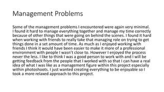 Management Problems
Some of the management problems I encountered were again very minimal.
I found it hard to manage everything together and manage my time correctly
because of other things that were going on behind the scenes. I found it hard
when working with friends to really take that managing role on trying to get
things done in a set amount of time. As much as I enjoyed working with
friends I think it would have been easier to make it more of a professional
environment with people I wasn’t close to. However I enjoyed the process
never the less. I like to think I was a good person to work with and I will be
getting feedback from the people that I worked with so that I can have a real
idea of what I was like as a management figure within this project especially
within photoshoots. I just wanted creating everything to be enjoyable so I
took a more relaxed approach to this project.
 