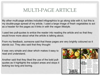 MULTI-PAGE ARTICLE
My other multi-page articles included infographics to go along side with it, but this is
my double-page spread of my article. I used a large image of fresh vegetables to act
as a header for the pages as it links in with the vegan lifestyle.
I used two pull-quotes to entice the reader into reading the article and so that they
would know more about what the article is talking about.
From my feedback, someone said that these pages are very brightly coloured so it
stands out. They also said that they thought
it was very simple and clear which makes it easy to
read and understand.
Another said that they liked the use of the bold pull-
quotes as it highlights the subject areas and stops it
looking too long and boring.