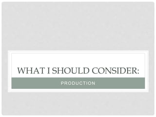 WHAT I SHOULD CONSIDER:
PRODUCTION
