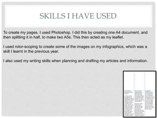 SKILLS I HAVE USED
To create my pages, I used Photoshop. I did this by creating one A4 document, and
then splitting it in half, to make two A5s. This then acted as my leaflet.
I used rotor-scoping to create some of the images on my infographics, which was a
skill I learnt in the previous year.
I also used my writing skills when planning and drafting my articles and information.