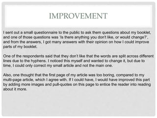 IMPROVEMENT
I sent out a small questionnaire to the public to ask them questions about my booklet,
and one of those questions was âIs there anything you don't like, or would change?â,
and from the answers, I got many answers with their opinion on how I could improve
parts of my booklet.
One of the respondents said that they donât like that the words are split across different
lines due to the hyphens. I noticed this myself and wanted to change it, but due to
time, I could only correct my small article and not the main one.
Also, one thought that the first page of my article was too boring, compared to my
multi-page article, which I agree with. If I could have, I would have improved this part
by adding more images and pull-quotes on this page to entice the reader into reading
about it more.