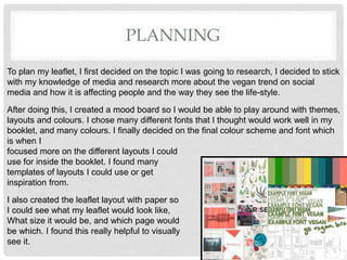PLANNING
To plan my leaflet, I first decided on the topic I was going to research, I decided to stick
with my knowledge of media and research more about the vegan trend on social
media and how it is affecting people and the way they see the life-style.
After doing this, I created a mood board so I would be able to play around with themes,
layouts and colours. I chose many different fonts that I thought would work well in my
booklet, and many colours. I finally decided on the final colour scheme and font which
is when I
focused more on the different layouts I could
use for inside the booklet. I found many
templates of layouts I could use or get
inspiration from.
I also created the leaflet layout with paper so
I could see what my leaflet would look like,
What size it would be, and which page would
be which. I found this really helpful to visually
see it.