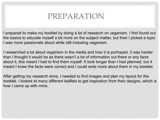 PREPARATION
I prepared to make my booklet by doing a lot of research on veganism. I first found out
the basics to educate myself a bit more on the subject matter, but then I picked a topic
I was more passionate about while still including veganism.
I researched a lot about veganism in the media and how it is portrayed, it was harder
than I thought it would be as there wasnât a lot of information out there or any facts
about it, this meant I had to find them myself. It took longer than I had planned, but it
meant I knew the facts were correct and I could write more about them in my booklet.
After getting my research done, I needed to find images and plan my layout for the
booklet. I looked at many different leaflets to get inspiration from their designs, which is
how I came up with mine.