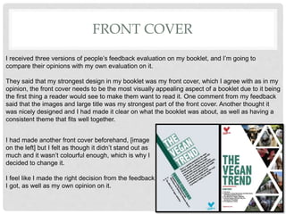 FRONT COVER
I received three versions of people’s feedback evaluation on my booklet, and I’m going to
compare their opinions with my own evaluation on it.
They said that my strongest design in my booklet was my front cover, which I agree with as in my
opinion, the front cover needs to be the most visually appealing aspect of a booklet due to it being
the first thing a reader would see to make them want to read it. One comment from my feedback
said that the images and large title was my strongest part of the front cover. Another thought it
was nicely designed and I had made it clear on what the booklet was about, as well as having a
consistent theme that fits well together.
I had made another front cover beforehand, [image
on the left] but I felt as though it didn’t stand out as
much and it wasn’t colourful enough, which is why I
decided to change it.
I feel like I made the right decision from the feedback
I got, as well as my own opinion on it.
 
