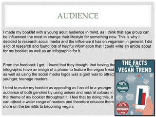 AUDIENCE
I made my booklet with a young adult audience in mind, as I think that age group can
be influenced the most to change their lifestyle for something new. This is why I
decided to research social media and the influence it has on veganism in general. I did
a lot of research and found lots of helpful information that I could write an article about
for my booklet as well as an infographic for it.
From the feedback I got, I found that they thought that having the
infographic have an image of a phone to feature the vegan trend
as well as using the social media logos was a goof was to attract
younger, teenage readers.
I tried to make my booklet as appealing as I could to a younger
audience of both genders by using unisex and neutral colours in
the theme of my booklet throughout it. I feel that by doing this, it
can attract a wider range of readers and therefore educate them
more on the benefits to becoming vegan.