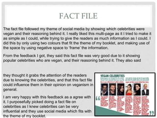 FACT FILE
The fact file followed my theme of social media by showing which celebrities were
vegan and their reasoning behind it. I really liked this multi-page as it I tried to make it
as simple as I could, while trying to give the readers as much information as I could. I
did this by only using two colours that fit the theme of my booklet, and making use of
the space by using negative space to âframeâ the information.
From the feedback I got, they said this fact file was very good due to it showing
popular celebrities who are vegan, and their reasoning behind it. They also said
they thought it grabs the attention of the readers
due to knowing the celebrities, and that this fact file
could influence them in their opinion on veganism in
general.
I am very happy with this feedback as a agree with
it. I purposefully picked doing a fact file on
celebrities as I knew celebrities can be very
influential and they use social media which fits with
the theme of my booklet.