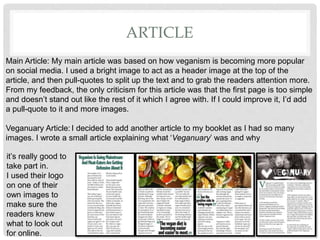 ARTICLE
Main Article: My main article was based on how veganism is becoming more popular
on social media. I used a bright image to act as a header image at the top of the
article, and then pull-quotes to split up the text and to grab the readers attention more.
From my feedback, the only criticism for this article was that the first page is too simple
and doesnât stand out like the rest of it which I agree with. If I could improve it, Iâd add
a pull-quote to it and more images.
Veganuary Article: I decided to add another article to my booklet as I had so many
images. I wrote a small article explaining what âVeganuaryâ was and why
itâs really good to
take part in.
I used their logo
on one of their
own images to
make sure the
readers knew
what to look out
for online.