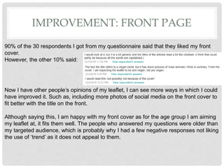 IMPROVEMENT: FRONT PAGE
90% of the 30 respondents I got from my questionnaire said that they liked my front
cover.
However, the other 10% said:
Now I have other people’s opinions of my leaflet, I can see more ways in which I could
have improved it. Such as, including more photos of social media on the front cover to
fit better with the title on the front.
Although saying this, I am happy with my front cover as for the age group I am aiming
my leaflet at, it fits them well. The people who answered my questions were older than
my targeted audience, which is probably why I had a few negative responses not liking
the use of ‘trend’ as it does not appeal to them.
 