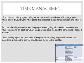 TIME MANAGEMENT
I first planned out my layout using paper, that way I could know which page went
where and if it would work. After doing this, I created a plan for each week and what to
do.
As I had already planned where the pages where going, all I need to plan now was
what I was doing on each day, how long it would take me and the corrections I needed
to make.
I liked having a plan as I was able to keep on top of everything which meant I had
more time at the end to correct or add more things in the booklet.
 