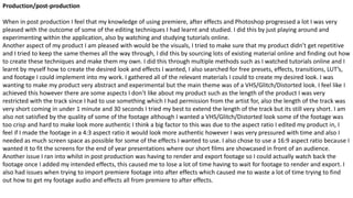 Production/post-production
When in post production I feel that my knowledge of using premiere, after effects and Photoshop progressed a lot I was very
pleased with the outcome of some of the editing techniques I had learnt and studied. I did this by just playing around and
experimenting within the application, also by watching and studying tutorials online.
Another aspect of my product I am pleased with would be the visuals, I tried to make sure that my product didn’t get repetitive
and I tried to keep the same themes all the way through, I did this by sourcing lots of existing material online and finding out how
to create these techniques and make them my own. I did this through multiple methods such as I watched tutorials online and I
learnt by myself how to create the desired look and effects I wanted, I also searched for free presets, effects, transitions, LUT’s,
and footage I could implement into my work. I gathered all of the relevant materials I could to create my desired look. I was
wanting to make my product very abstract and experimental but the main theme was of a VHS/Glitch/Distorted look. I feel like I
achieved this however there are some aspects I don’t like about my product such as the length of the product I was very
restricted with the track since I had to use something which I had permission from the artist for, also the length of the track was
very short coming in under 1 minute and 30 seconds I tried my best to extend the length of the track but its still very short. I am
also not satisfied by the quality of some of the footage although I wanted a VHS/Glitch/Distorted look some of the footage was
too crisp and hard to make look more authentic I think a big factor to this was due to the aspect ratio I edited my product in, I
feel if I made the footage in a 4:3 aspect ratio it would look more authentic however I was very pressured with time and also I
needed as much screen space as possible for some of the effects I wanted to use. I also chose to use a 16:9 aspect ratio because I
wanted it to fit the screens for the end of year presentations where our short films are showcased in front of an audience.
Another issue I ran into whilst in post production was having to render and export footage so I could actually watch back the
footage once I added my intended effects, this caused me to lose a lot of time having to wait for footage to render and export. I
also had issues when trying to import premiere footage into after effects which caused me to waste a lot of time trying to find
out how to get my footage audio and effects all from premiere to after effects.
 