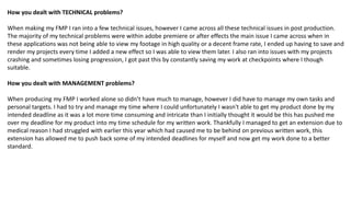 How you dealt with TECHNICAL problems?
When making my FMP I ran into a few technical issues, however I came across all these technical issues in post production.
The majority of my technical problems were within adobe premiere or after effects the main issue I came across when in
these applications was not being able to view my footage in high quality or a decent frame rate, I ended up having to save and
render my projects every time I added a new effect so I was able to view them later. I also ran into issues with my projects
crashing and sometimes losing progression, I got past this by constantly saving my work at checkpoints where I though
suitable.
How you dealt with MANAGEMENT problems?
When producing my FMP I worked alone so didn’t have much to manage, however I did have to manage my own tasks and
personal targets. I had to try and manage my time where I could unfortunately I wasn't able to get my product done by my
intended deadline as it was a lot more time consuming and intricate than I initially thought it would be this has pushed me
over my deadline for my product into my time schedule for my written work. Thankfully I managed to get an extension due to
medical reason I had struggled with earlier this year which had caused me to be behind on previous written work, this
extension has allowed me to push back some of my intended deadlines for myself and now get my work done to a better
standard.
 