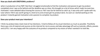 How you dealt with EMOTIONAL problems?
when in production of my FMP I feel that I struggled emotionally to find the motivation and passion to get my product
completed since I was so far behind and the deadline was so close, this brought on a lot of stress which made me even less
motivated. I even debated about leaving the course as I felt I was too far behind to catch up, it was only until I spoke with my
tutor where I felt it was worth giving it a shot to try and at least get my product done. As soon as I started working on the
product I instantly gained motivation and a passion to complete my product.
Does your product meet your intentions?
I think my product does meet most of my intentions, I tried to follow all my visual intentions as much as possible. Thankfully
there was a lot of material and sources on the internet for me to access and take advantage off such as tutorials, effects, presets
and LUTS’s. I am very happy with the outcome of my product compared to my visions of what I wanted it to look like.
 