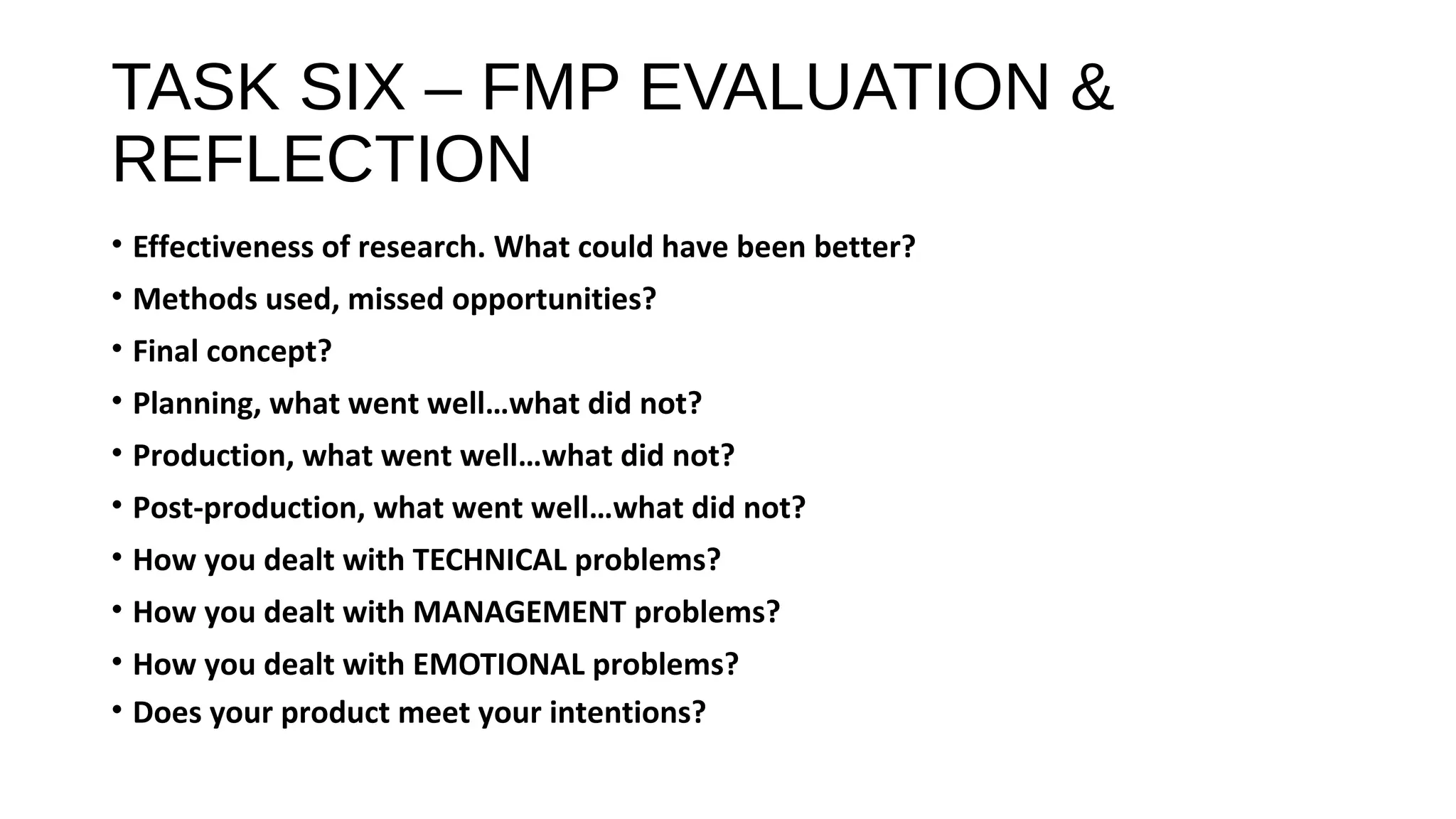 TASK SIX – FMP EVALUATION &
REFLECTION
• Effectiveness of research. What could have been better?
• Methods used, missed opportunities?
• Final concept?
• Planning, what went well…what did not?
• Production, what went well…what did not?
• Post-production, what went well…what did not?
• How you dealt with TECHNICAL problems?
• How you dealt with MANAGEMENT problems?
• How you dealt with EMOTIONAL problems?
• Does your product meet your intentions?
 