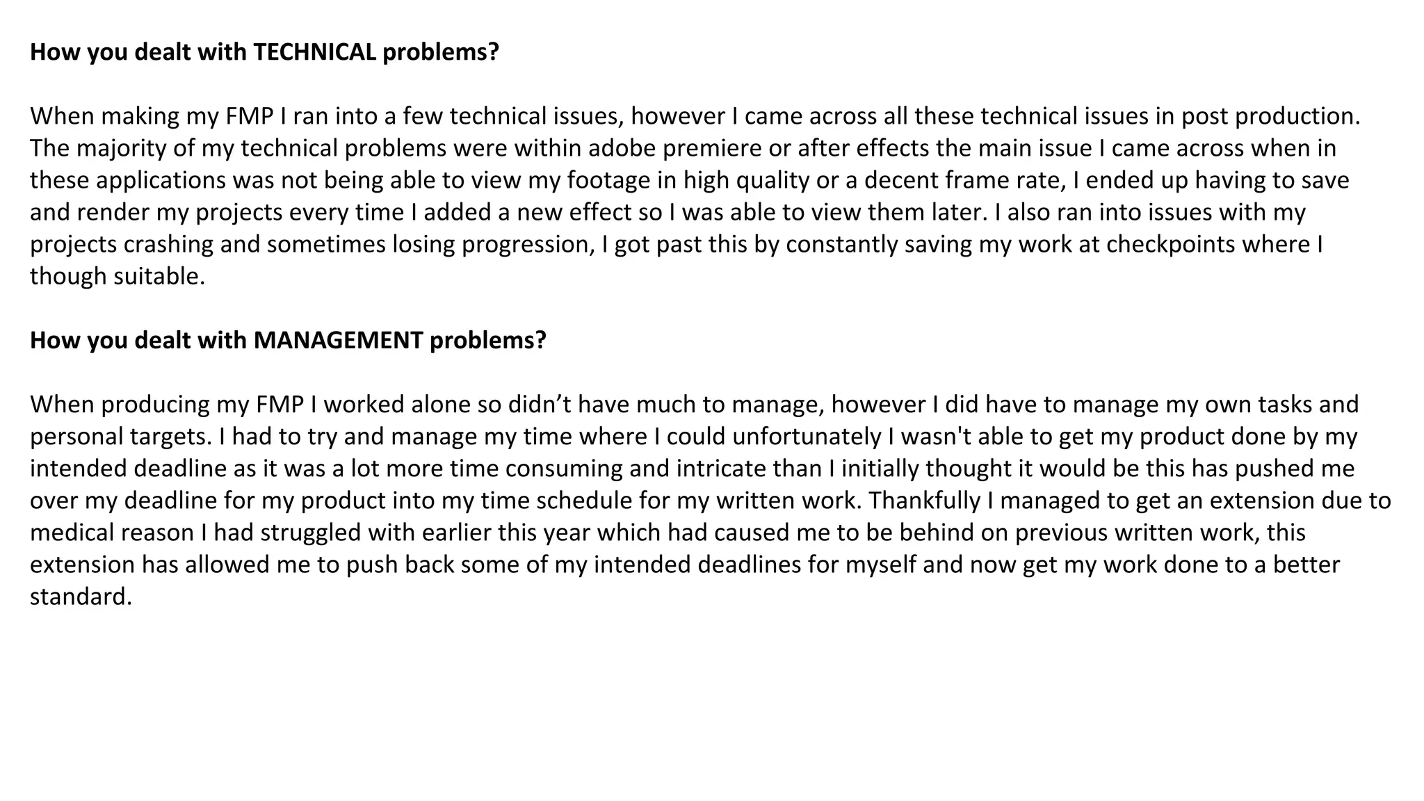 How you dealt with TECHNICAL problems?
When making my FMP I ran into a few technical issues, however I came across all these technical issues in post production.
The majority of my technical problems were within adobe premiere or after effects the main issue I came across when in
these applications was not being able to view my footage in high quality or a decent frame rate, I ended up having to save
and render my projects every time I added a new effect so I was able to view them later. I also ran into issues with my
projects crashing and sometimes losing progression, I got past this by constantly saving my work at checkpoints where I
though suitable.
How you dealt with MANAGEMENT problems?
When producing my FMP I worked alone so didn’t have much to manage, however I did have to manage my own tasks and
personal targets. I had to try and manage my time where I could unfortunately I wasn't able to get my product done by my
intended deadline as it was a lot more time consuming and intricate than I initially thought it would be this has pushed me
over my deadline for my product into my time schedule for my written work. Thankfully I managed to get an extension due to
medical reason I had struggled with earlier this year which had caused me to be behind on previous written work, this
extension has allowed me to push back some of my intended deadlines for myself and now get my work done to a better
standard.
 