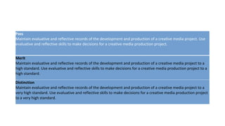 Pass
Maintain evaluative and reflective records of the development and production of a creative media project. Use
evaluative and reflective skills to make decisions for a creative media production project.
Merit
Maintain evaluative and reflective records of the development and production of a creative media project to a
high standard. Use evaluative and reflective skills to make decisions for a creative media production project to a
high standard.
Distinction
Maintain evaluative and reflective records of the development and production of a creative media project to a
very high standard. Use evaluative and reflective skills to make decisions for a creative media production project
to a very high standard.
 