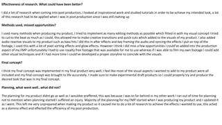 Effectiveness of research. What could have been better?
I did a lot of research when coming into post production, I looked at inspirational work and studied tutorials in order to be achieve my intended look, a lot
of this research had to be applied when I was in post production since I was still ctahing up
Methods used, missed opportunities?
I used many methods when producing my product, I tried to implement as many editing methods as possible which fitted in with my visual concept I tried
to cut to the beat as much as I could, this allowed me to make creative transitions and quick cuts which added to the visuals of my product. I also added
audio reactive visuals to my product such as bass hits I did this in after effects and key framing the audio and syncing the effects I put on top of the
footage, I used this with a lot of pixel sorting effects and glow effects. However I think I did miss a few opportunities I could've added into the production
aspect of my FMP unfortunately I had to use royalty free footage that was available for me to use whereas if I was able to film my own footage I could add
other visual techniques and if I had more time I could've developed a proper storyline to coincide with the visuals.
Final concept?
I think my final concept was implemented in my final product very well, I feel like most of the visual aspects I wanted to add to my product were all
included and my final concept was brought to life accurately. I made sure to make experimental draft products so I could properly try and produce the
desired look that was in my final concept.
Planning, what went well…what did not?
The planning for my product didnt go as well as I wouldve preffered, this was because I was so far behind in my other work I ran out of time for planning
not to mention when planning started I suffered an injury. Majority of the planning for my FMP started when I was producing my product and I updated it
as I went. This left me very unprepared when making my product so it caused me to do a lot of research to achieve the effects I wanted to use, this acted
as a domino effect and effected the efficiency of my post production.
 