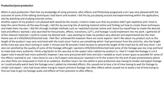 Production/post-production
When in post production I feel that my knowledge of using premiere, after effects and Photoshop progressed a lot I was very pleased with the
outcome of some of the editing techniques I had learnt and studied. I did this by just playing around and experimenting within the application,
also by watching and studying tutorials online.
Another aspect of my product I am pleased with would be the visuals, I tried to make sure that my product didn’t get repetitive and I tried to
keep the same themes all the way through, I did this by sourcing lots of existing material online and finding out how to create these techniques
and make them my own. I did this through multiple methods such as I watched tutorials online and I learnt by myself how to create the desired
look and effects I wanted, I also searched for free presets, effects, transitions, LUT’s, and footage I could implement into my work. I gathered all
of the relevant materials I could to create my desired look. I was wanting to make my product very abstract and experimental but the main
theme was of a VHS/Glitch/Distorted look. I feel like I achieved this however there are some aspects I don’t like about my product such as the
length of the product I was very restricted with the track since I had to use something which I had permission from the artist for, also the length
of the track was very short coming in under 1 minute and 30 seconds I tried my best to extend the length of the track but its still very short. I am
also not satisfied by the quality of some of the footage although I wanted a VHS/Glitch/Distorted look some of the footage was too crisp and hard
to make look more authentic I think a big factor to this was due to the aspect ratio I edited my product in, I feel if I made the footage in a 4:3
aspect ratio it would look more authentic however I was very pressured with time and also I needed as much screen space as possible for some of
the effects I wanted to use. I also chose to use a 16:9 aspect ratio because I wanted it to fit the screens for the end of year presentations where
our short films are showcased in front of an audience. Another issue I ran into whilst in post production was having to render and export footage
so I could actually watch back the footage once I added my intended effects, this caused me to lose a lot of time having to wait for footage to
render and export. I also had issues when trying to import premiere footage into after effects which caused me to waste a lot of time trying to
find out how to get my footage audio and effects all from premiere to after effects.
 
