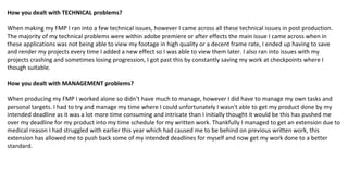 How you dealt with TECHNICAL problems?
When making my FMP I ran into a few technical issues, however I came across all these technical issues in post production.
The majority of my technical problems were within adobe premiere or after effects the main issue I came across when in
these applications was not being able to view my footage in high quality or a decent frame rate, I ended up having to save
and render my projects every time I added a new effect so I was able to view them later. I also ran into issues with my
projects crashing and sometimes losing progression, I got past this by constantly saving my work at checkpoints where I
though suitable.
How you dealt with MANAGEMENT problems?
When producing my FMP I worked alone so didn’t have much to manage, however I did have to manage my own tasks and
personal targets. I had to try and manage my time where I could unfortunately I wasn't able to get my product done by my
intended deadline as it was a lot more time consuming and intricate than I initially thought it would be this has pushed me
over my deadline for my product into my time schedule for my written work. Thankfully I managed to get an extension due to
medical reason I had struggled with earlier this year which had caused me to be behind on previous written work, this
extension has allowed me to push back some of my intended deadlines for myself and now get my work done to a better
standard.
 