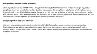 How you dealt with EMOTIONAL problems?
when in production of my FMP I feel that I struggled emotionally to find the motivation and passion to get my product
completed since I was so far behind and the deadline was so close, this brought on a lot of stress which made me even
less motivated. I even debated about leaving the course as I felt I was too far behind to catch up, it was only until I spoke
with my tutor where I felt it was worth giving it a shot to try and at least get my product done. As soon as I started working
on the product I instantly gained motivation and a passion to complete my product.
Does your product meet your intentions?
I think my product does meet most of my intentions, I tried to follow all my visual intentions as much as possible.
Thankfully there was a lot of material and sources on the internet for me to access and take advantage off such as
tutorials, effects, presets and LUTS’s. I am very happy with the outcome of my product compared to my visions of what I
wanted it to look like.
 